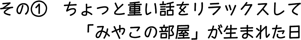 その① ちょっと重い話をリラックスして「みやこの部屋」が生まれた日